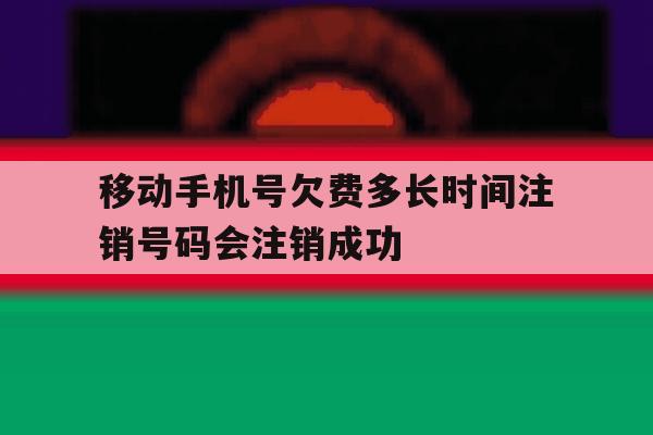 移动手机号欠费多长时间注销号码会注销成功 移动手机号欠费多长时间注销号码会注销成功