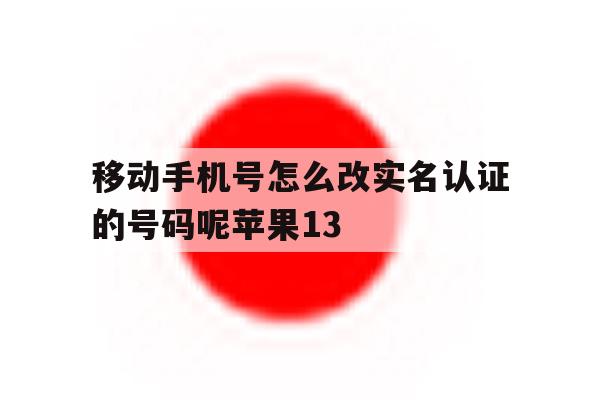 移动手机号怎么改实名认证的号码呢苹果13的简单介绍 移动手机号怎么改实名认证的号码呢苹果13的简单介绍