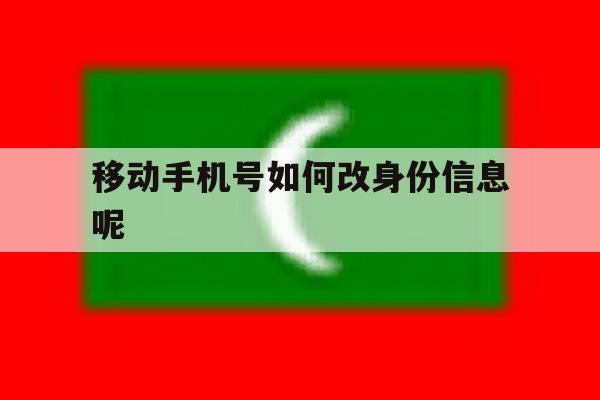 移动手机号如何改身份信息呢 移动手机号如何改身份信息呢