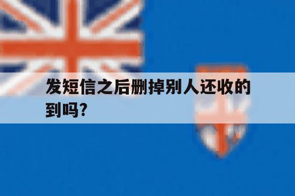 发短信之后删掉别人还收的到吗? 发短信之后删掉别人还收的到吗?