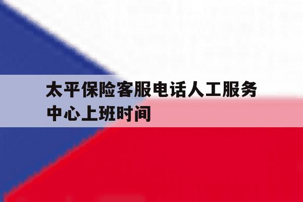 太平保险客服电话人工服务中心上班时间 太平保险客服电话人工服务中心上班时间