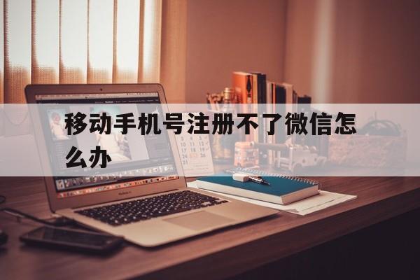 移动手机号注册不了微信怎么办 移动手机号注册不了微信怎么办