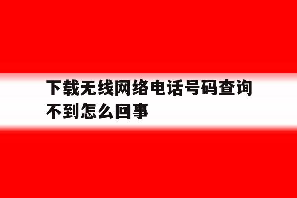 下载无线网络电话号码查询不到怎么回事 下载无线网络电话号码查询不到怎么回事
