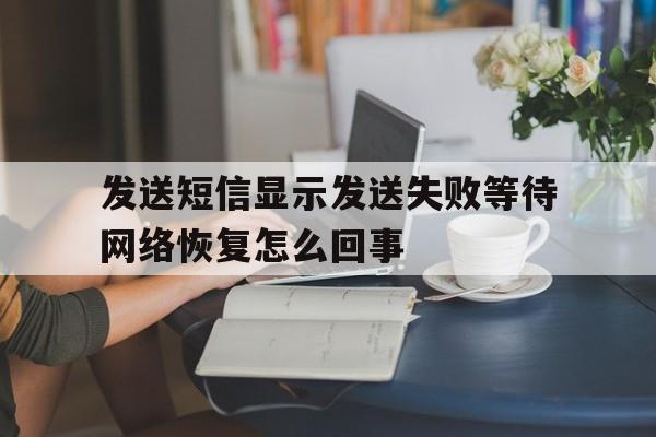 发送短信显示发送失败等待网络恢复怎么回事 发送短信显示发送失败等待网络恢复怎么回事