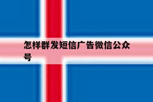 怎样群发短信广告微信公众号 怎样群发短信广告微信公众号