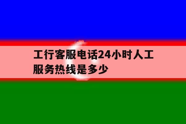 工行客服电话24小时人工服务热线是多少 工行客服电话24小时人工服务热线是多少