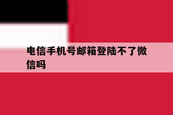 电信手机号邮箱登陆不了微信吗 电信手机号邮箱登陆不了微信吗