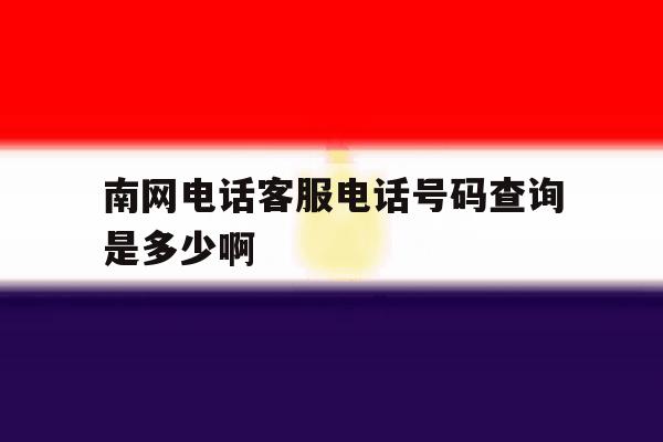 关于南网电话客服电话号码查询是多少啊的信息 关于南网电话客服电话号码查询是多少啊的信息