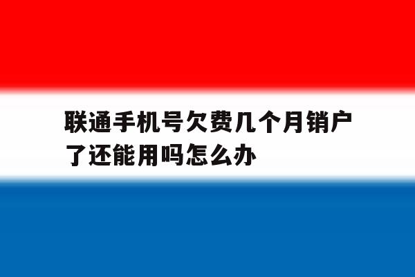 联通手机号欠费几个月销户了还能用吗怎么办 联通手机号欠费几个月销户了还能用吗怎么办