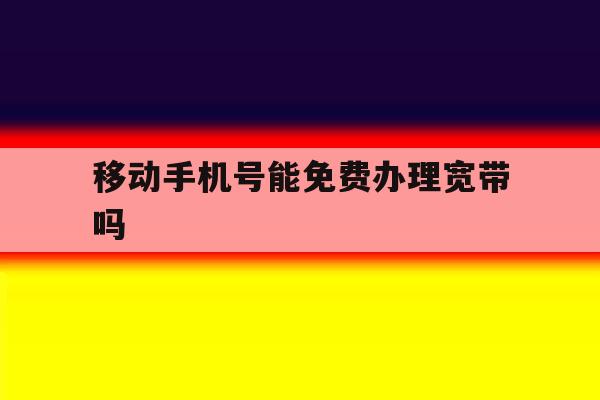 移动手机号能免费办理宽带吗 移动手机号能免费办理宽带吗
