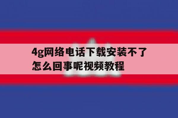 4g网络电话下载安装不了怎么回事呢视频教程的简单介绍 4g网络电话下载安装不了怎么回事呢视频教程的简单介绍