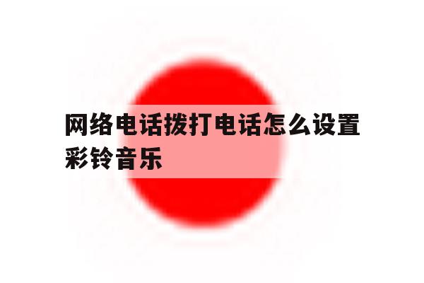 网络电话拨打电话怎么设置彩铃音乐 网络电话拨打电话怎么设置彩铃音乐