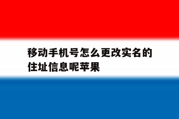 移动手机号怎么更改实名的住址信息呢苹果 移动手机号怎么更改实名的住址信息呢苹果