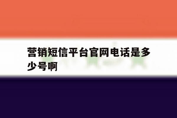 营销短信平台官网电话是多少号啊 营销短信平台官网电话是多少号啊