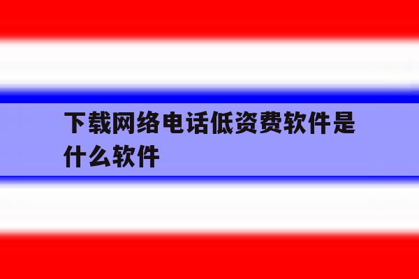 下载网络电话低资费软件是什么软件 下载网络电话低资费软件是什么软件
