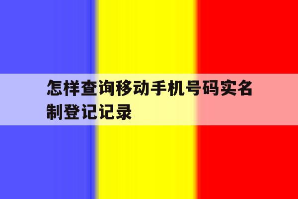 怎样查询移动手机号码实名制登记记录 怎样查询移动手机号码实名制登记记录