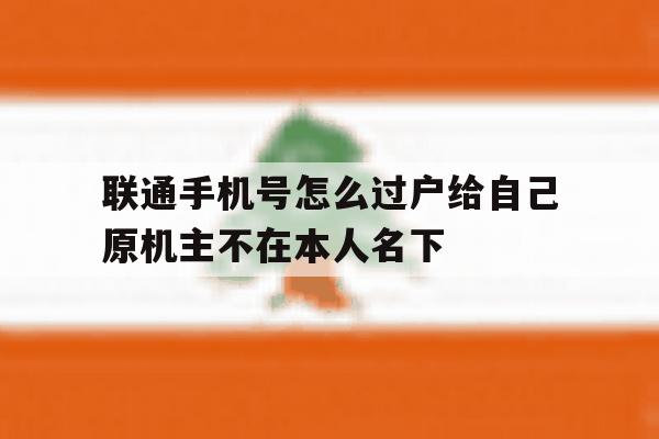 包含联通手机号怎么过户给自己原机主不在本人名下的词条 包含联通手机号怎么过户给自己原机主不在本人名下的词条
