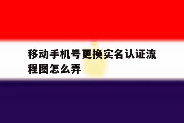 移动手机号更换实名认证流程图怎么弄 移动手机号更换实名认证流程图怎么弄
