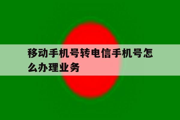 移动手机号转电信手机号怎么办理业务 移动手机号转电信手机号怎么办理业务