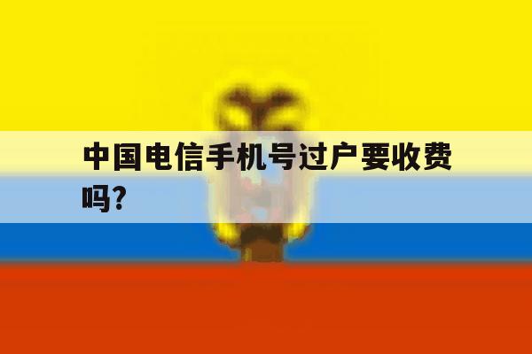 中国电信手机号过户要收费吗? 中国电信手机号过户要收费吗?