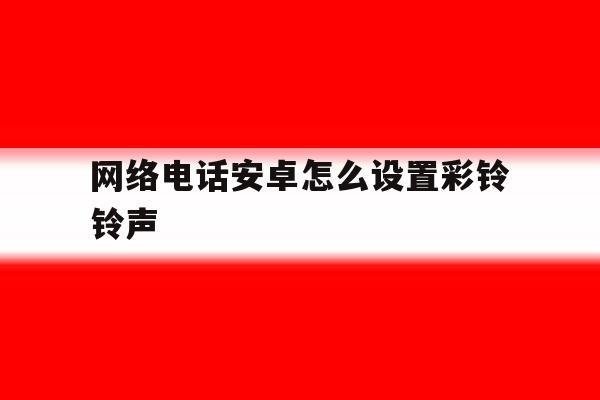 网络电话安卓怎么设置彩铃铃声 网络电话安卓怎么设置彩铃铃声