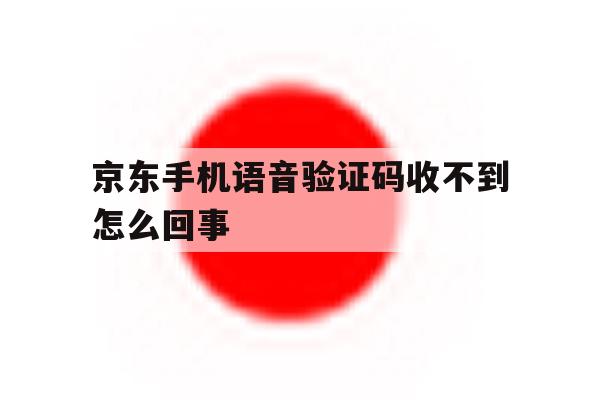 京东手机语音验证码收不到怎么回事 京东手机语音验证码收不到怎么回事