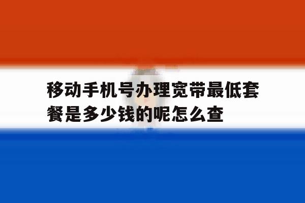 移动手机号办理宽带最低套餐是多少钱的呢怎么查的简单介绍 移动手机号办理宽带最低套餐是多少钱的呢怎么查的简单介绍