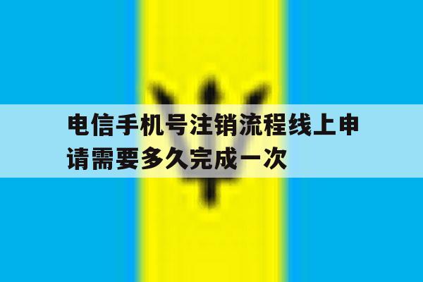 关于电信手机号注销流程线上申请需要多久完成一次的信息 关于电信手机号注销流程线上申请需要多久完成一次的信息