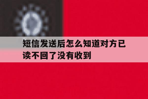 短信发送后怎么知道对方已读不回了没有收到 短信发送后怎么知道对方已读不回了没有收到