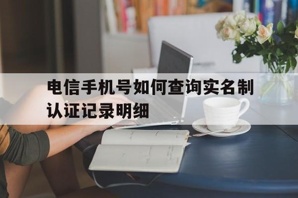 电信手机号如何查询实名制认证记录明细 电信手机号如何查询实名制认证记录明细