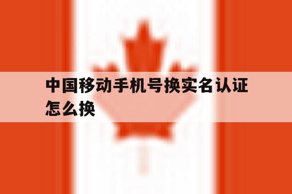 中国移动手机号换实名认证怎么换 中国移动手机号换实名认证怎么换