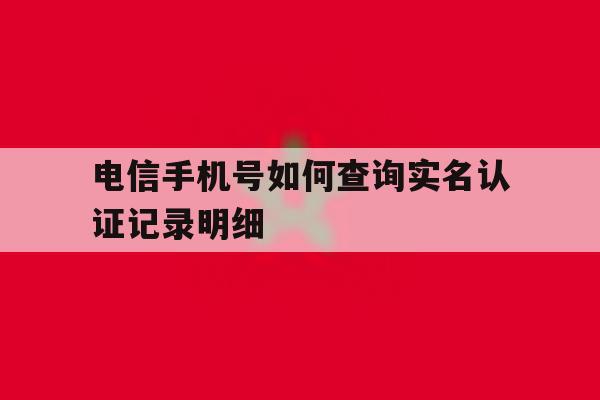 电信手机号如何查询实名认证记录明细 电信手机号如何查询实名认证记录明细