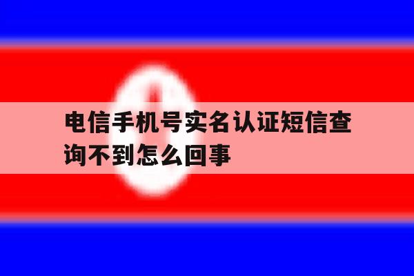 电信手机号实名认证短信查询不到怎么回事 电信手机号实名认证短信查询不到怎么回事