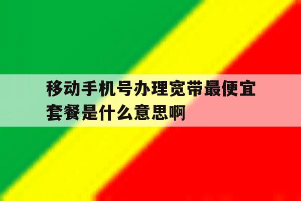 移动手机号办理宽带最便宜套餐是什么意思啊 移动手机号办理宽带最便宜套餐是什么意思啊