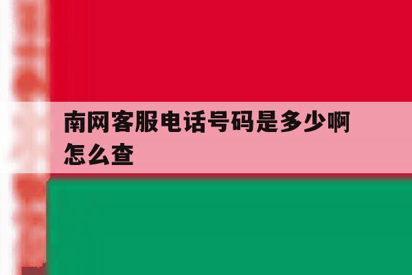 南网客服电话号码是多少啊怎么查 南网客服电话号码是多少啊怎么查