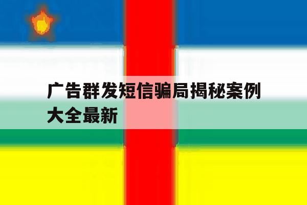 广告群发短信骗局揭秘案例大全最新 广告群发短信骗局揭秘案例大全最新
