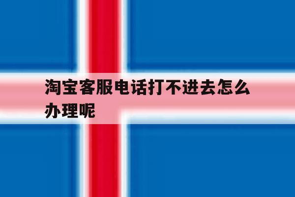 淘宝客服电话打不进去怎么办理呢 淘宝客服电话打不进去怎么办理呢