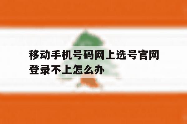 移动手机号码网上选号官网登录不上怎么办 移动手机号码网上选号官网登录不上怎么办