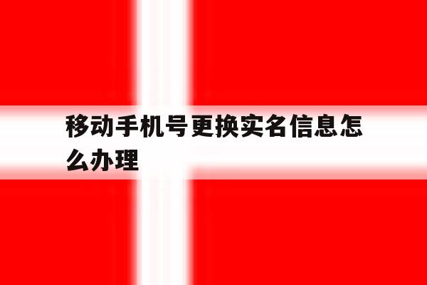 移动手机号更换实名信息怎么办理 移动手机号更换实名信息怎么办理