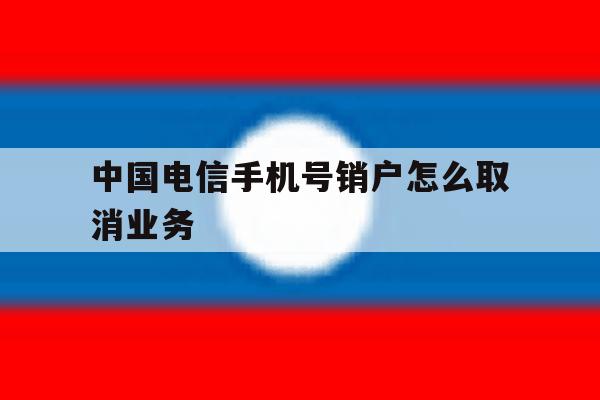中国电信手机号销户怎么取消业务 中国电信手机号销户怎么取消业务