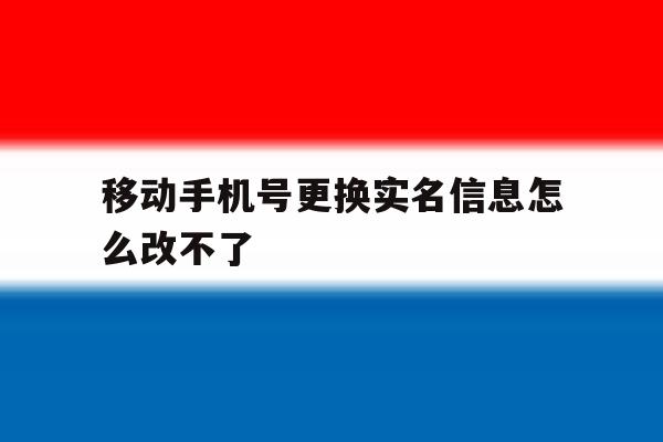 移动手机号更换实名信息怎么改不了 移动手机号更换实名信息怎么改不了