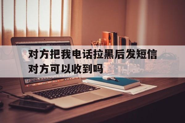 对方把我电话拉黑后发短信对方可以收到吗 对方把我电话拉黑后发短信对方可以收到吗